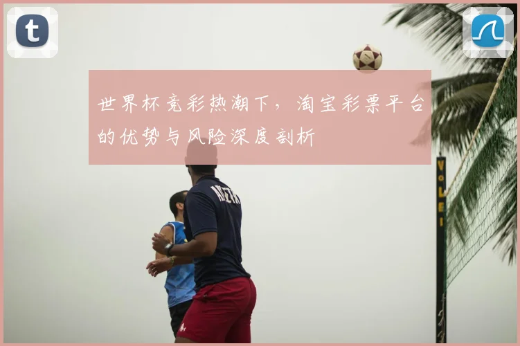 世界杯竞彩热潮下，淘宝彩票平台的优势与风险深度剖析