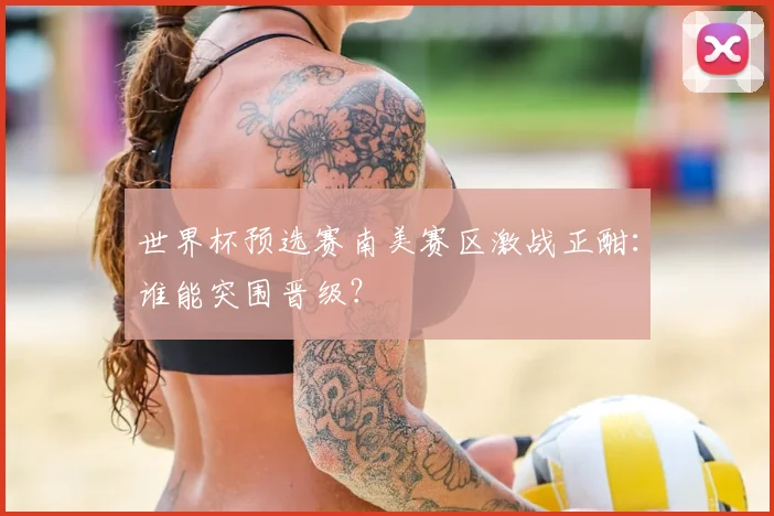 世界杯预选赛南美赛区激战正酣：谁能突围晋级？