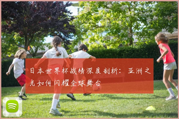日本世界杯战绩深度剖析:亚洲之光如何闪耀全球舞台