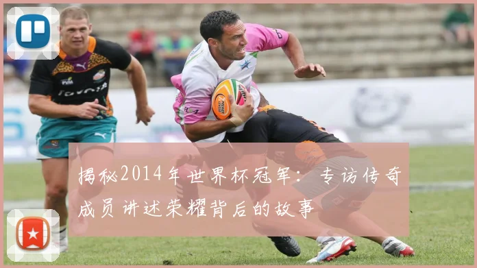 揭秘2014年世界杯冠军：专访传奇成员讲述荣耀背后的故事