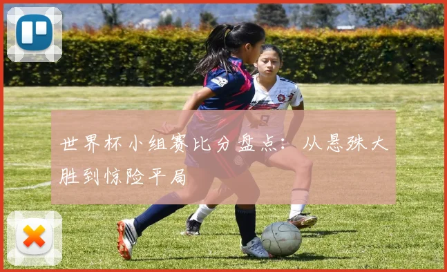世界杯小组赛比分盘点:从悬殊大胜到惊险平局