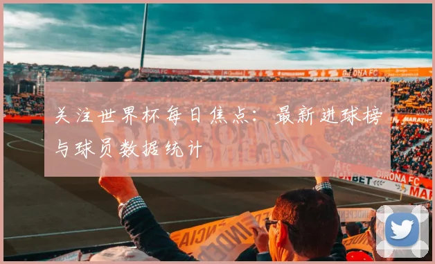 关注世界杯每日焦点：最新进球榜与球员数据统计